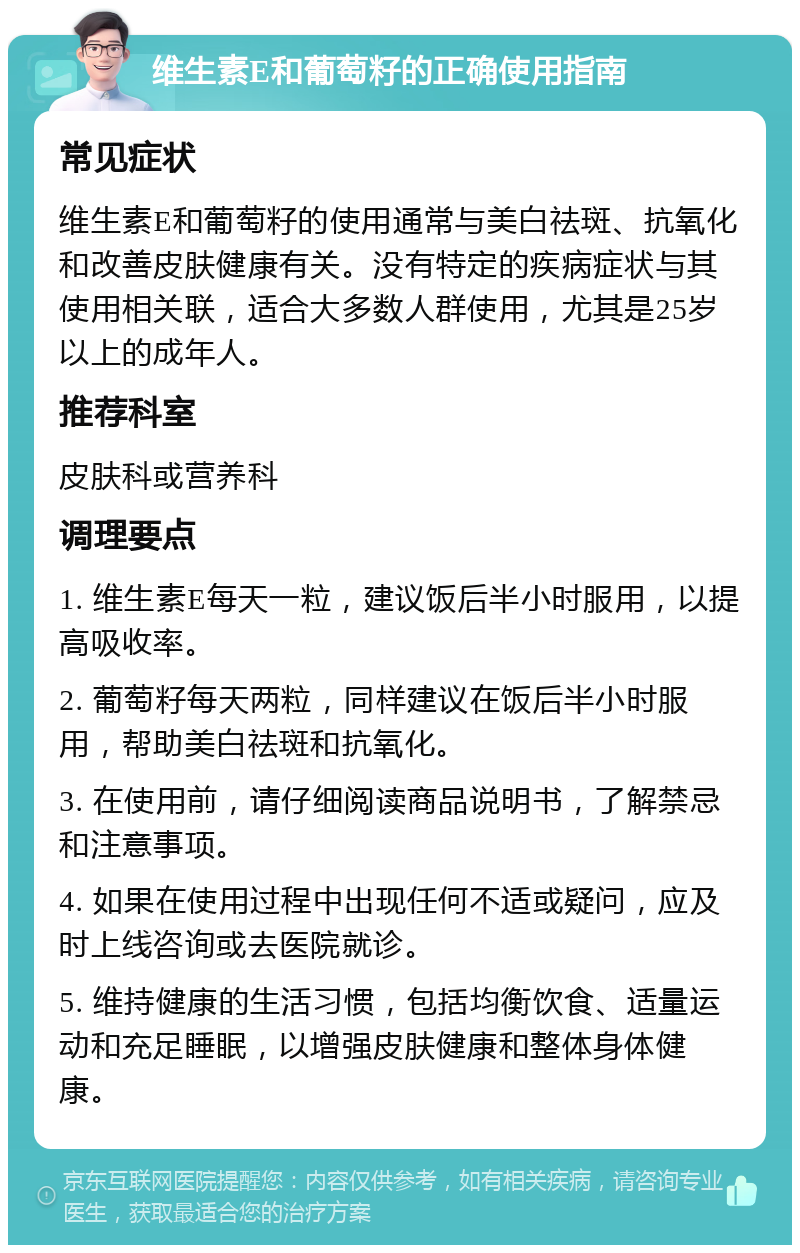 维生素E和葡萄籽的正确使用指南 常见症状 维生素E和葡萄籽的使用通常与美白祛斑、抗氧化和改善皮肤健康有关。没有特定的疾病症状与其使用相关联，适合大多数人群使用，尤其是25岁以上的成年人。 推荐科室 皮肤科或营养科 调理要点 1. 维生素E每天一粒，建议饭后半小时服用，以提高吸收率。 2. 葡萄籽每天两粒，同样建议在饭后半小时服用，帮助美白祛斑和抗氧化。 3. 在使用前，请仔细阅读商品说明书，了解禁忌和注意事项。 4. 如果在使用过程中出现任何不适或疑问，应及时上线咨询或去医院就诊。 5. 维持健康的生活习惯，包括均衡饮食、适量运动和充足睡眠，以增强皮肤健康和整体身体健康。