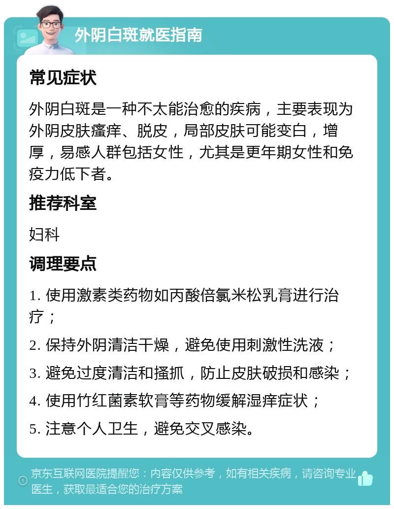 外阴白斑就医指南 常见症状 外阴白斑是一种不太能治愈的疾病，主要表现为外阴皮肤瘙痒、脱皮，局部皮肤可能变白，增厚，易感人群包括女性，尤其是更年期女性和免疫力低下者。 推荐科室 妇科 调理要点 1. 使用激素类药物如丙酸倍氯米松乳膏进行治疗； 2. 保持外阴清洁干燥，避免使用刺激性洗液； 3. 避免过度清洁和搔抓，防止皮肤破损和感染； 4. 使用竹红菌素软膏等药物缓解湿痒症状； 5. 注意个人卫生，避免交叉感染。