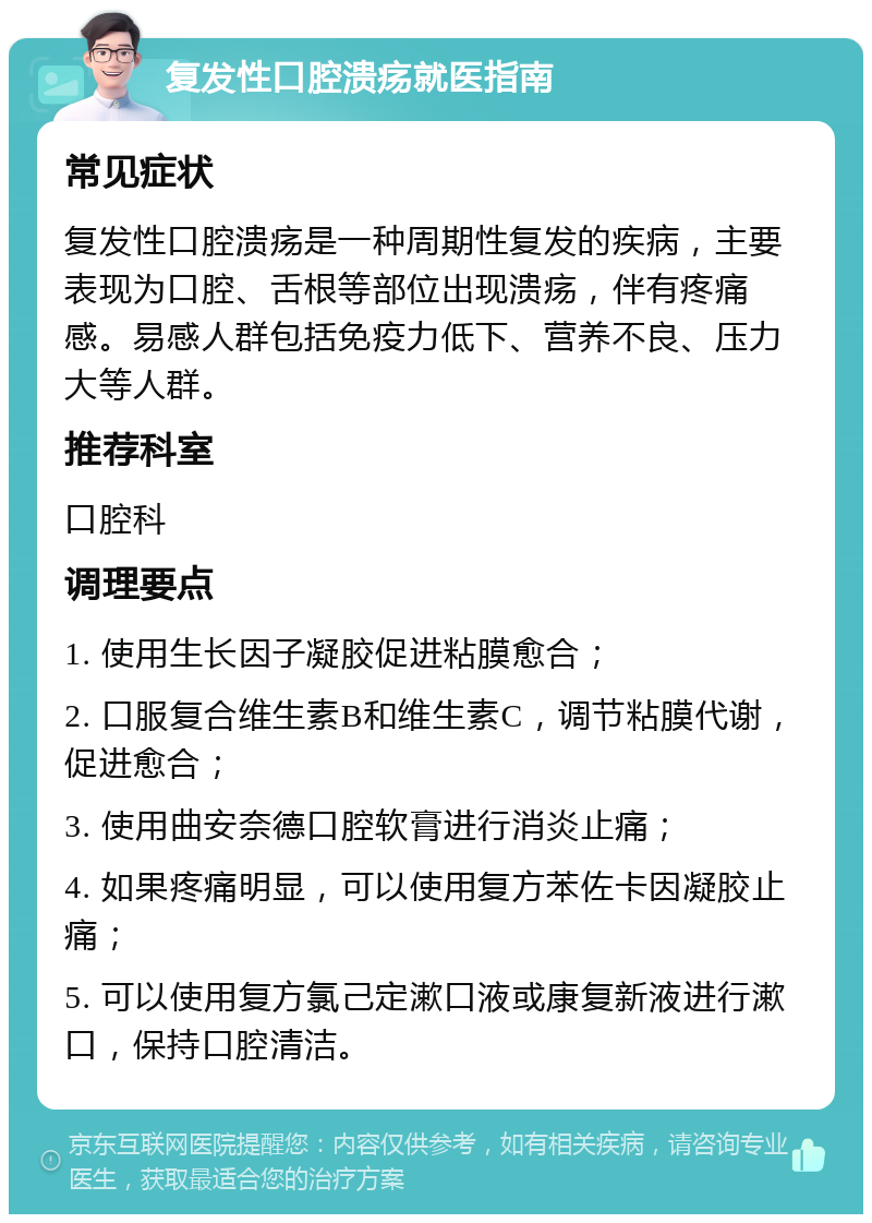 复发性口腔溃疡就医指南 常见症状 复发性口腔溃疡是一种周期性复发的疾病，主要表现为口腔、舌根等部位出现溃疡，伴有疼痛感。易感人群包括免疫力低下、营养不良、压力大等人群。 推荐科室 口腔科 调理要点 1. 使用生长因子凝胶促进粘膜愈合； 2. 口服复合维生素B和维生素C，调节粘膜代谢，促进愈合； 3. 使用曲安奈德口腔软膏进行消炎止痛； 4. 如果疼痛明显，可以使用复方苯佐卡因凝胶止痛； 5. 可以使用复方氯己定漱口液或康复新液进行漱口，保持口腔清洁。