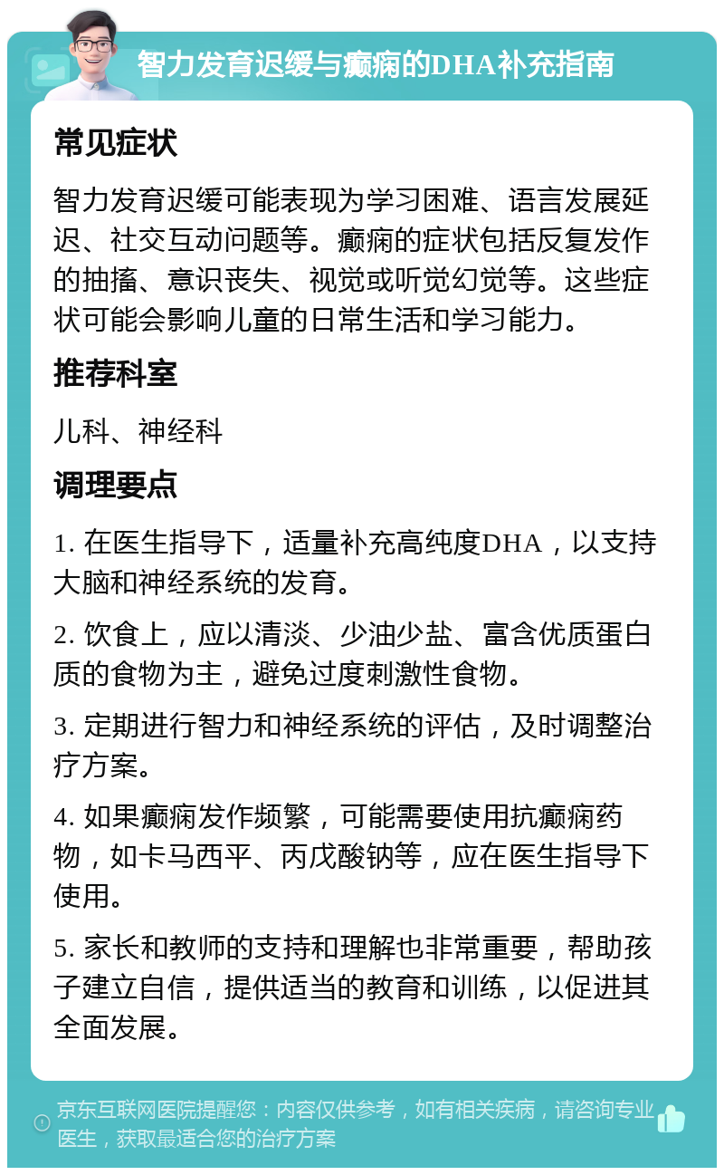 智力发育迟缓与癫痫的DHA补充指南 常见症状 智力发育迟缓可能表现为学习困难、语言发展延迟、社交互动问题等。癫痫的症状包括反复发作的抽搐、意识丧失、视觉或听觉幻觉等。这些症状可能会影响儿童的日常生活和学习能力。 推荐科室 儿科、神经科 调理要点 1. 在医生指导下，适量补充高纯度DHA，以支持大脑和神经系统的发育。 2. 饮食上，应以清淡、少油少盐、富含优质蛋白质的食物为主，避免过度刺激性食物。 3. 定期进行智力和神经系统的评估，及时调整治疗方案。 4. 如果癫痫发作频繁，可能需要使用抗癫痫药物，如卡马西平、丙戊酸钠等，应在医生指导下使用。 5. 家长和教师的支持和理解也非常重要，帮助孩子建立自信，提供适当的教育和训练，以促进其全面发展。