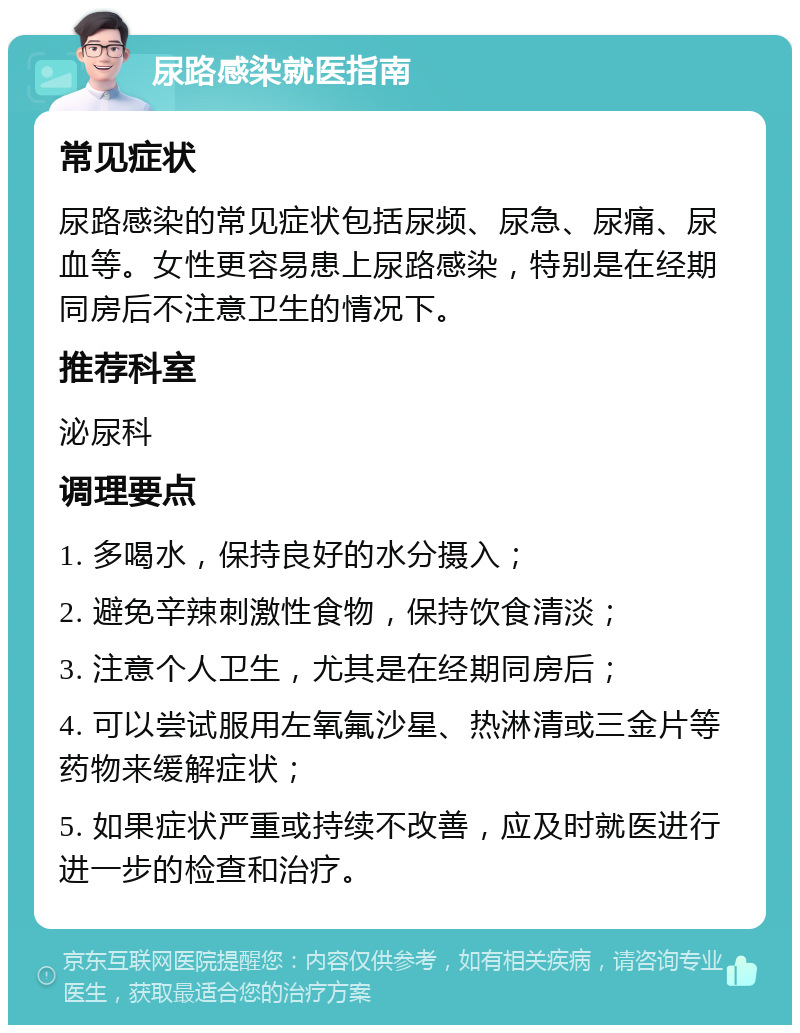 尿路感染就医指南 常见症状 尿路感染的常见症状包括尿频、尿急、尿痛、尿血等。女性更容易患上尿路感染，特别是在经期同房后不注意卫生的情况下。 推荐科室 泌尿科 调理要点 1. 多喝水，保持良好的水分摄入； 2. 避免辛辣刺激性食物，保持饮食清淡； 3. 注意个人卫生，尤其是在经期同房后； 4. 可以尝试服用左氧氟沙星、热淋清或三金片等药物来缓解症状； 5. 如果症状严重或持续不改善，应及时就医进行进一步的检查和治疗。