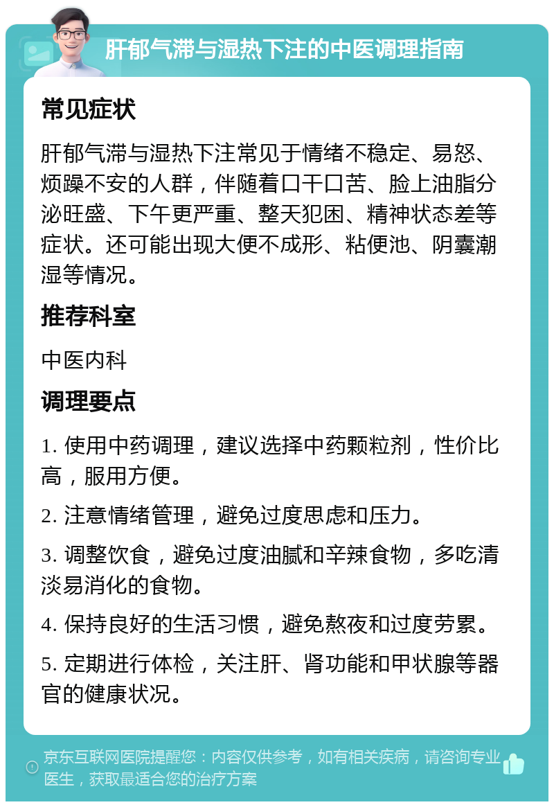 肝郁气滞与湿热下注的中医调理指南 常见症状 肝郁气滞与湿热下注常见于情绪不稳定、易怒、烦躁不安的人群，伴随着口干口苦、脸上油脂分泌旺盛、下午更严重、整天犯困、精神状态差等症状。还可能出现大便不成形、粘便池、阴囊潮湿等情况。 推荐科室 中医内科 调理要点 1. 使用中药调理，建议选择中药颗粒剂，性价比高，服用方便。 2. 注意情绪管理，避免过度思虑和压力。 3. 调整饮食，避免过度油腻和辛辣食物，多吃清淡易消化的食物。 4. 保持良好的生活习惯，避免熬夜和过度劳累。 5. 定期进行体检，关注肝、肾功能和甲状腺等器官的健康状况。