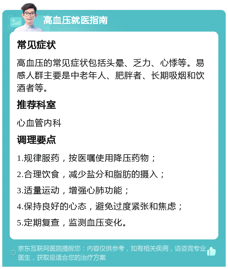 高血压就医指南 常见症状 高血压的常见症状包括头晕、乏力、心悸等。易感人群主要是中老年人、肥胖者、长期吸烟和饮酒者等。 推荐科室 心血管内科 调理要点 1.规律服药，按医嘱使用降压药物； 2.合理饮食，减少盐分和脂肪的摄入； 3.适量运动，增强心肺功能； 4.保持良好的心态，避免过度紧张和焦虑； 5.定期复查，监测血压变化。