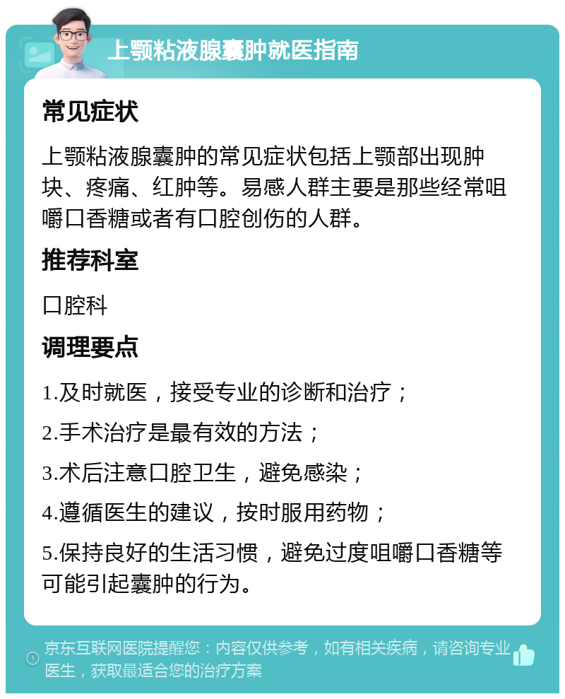 上颚粘液腺囊肿就医指南 常见症状 上颚粘液腺囊肿的常见症状包括上颚部出现肿块、疼痛、红肿等。易感人群主要是那些经常咀嚼口香糖或者有口腔创伤的人群。 推荐科室 口腔科 调理要点 1.及时就医，接受专业的诊断和治疗； 2.手术治疗是最有效的方法； 3.术后注意口腔卫生，避免感染； 4.遵循医生的建议，按时服用药物； 5.保持良好的生活习惯，避免过度咀嚼口香糖等可能引起囊肿的行为。