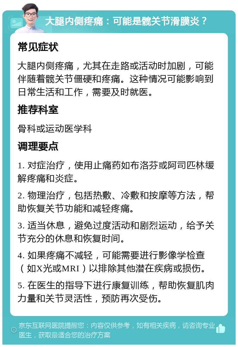 大腿内侧疼痛：可能是髋关节滑膜炎？ 常见症状 大腿内侧疼痛，尤其在走路或活动时加剧，可能伴随着髋关节僵硬和疼痛。这种情况可能影响到日常生活和工作，需要及时就医。 推荐科室 骨科或运动医学科 调理要点 1. 对症治疗，使用止痛药如布洛芬或阿司匹林缓解疼痛和炎症。 2. 物理治疗，包括热敷、冷敷和按摩等方法，帮助恢复关节功能和减轻疼痛。 3. 适当休息，避免过度活动和剧烈运动，给予关节充分的休息和恢复时间。 4. 如果疼痛不减轻，可能需要进行影像学检查（如X光或MRI）以排除其他潜在疾病或损伤。 5. 在医生的指导下进行康复训练，帮助恢复肌肉力量和关节灵活性，预防再次受伤。