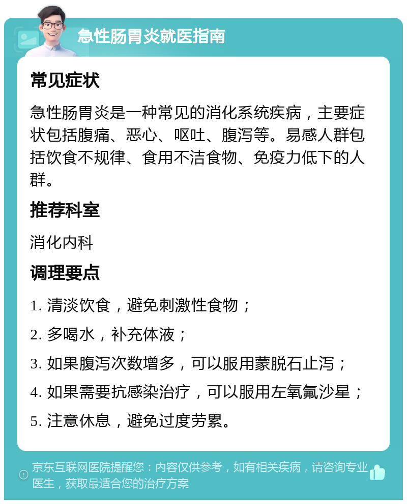 急性肠胃炎就医指南 常见症状 急性肠胃炎是一种常见的消化系统疾病，主要症状包括腹痛、恶心、呕吐、腹泻等。易感人群包括饮食不规律、食用不洁食物、免疫力低下的人群。 推荐科室 消化内科 调理要点 1. 清淡饮食，避免刺激性食物； 2. 多喝水，补充体液； 3. 如果腹泻次数增多，可以服用蒙脱石止泻； 4. 如果需要抗感染治疗，可以服用左氧氟沙星； 5. 注意休息，避免过度劳累。