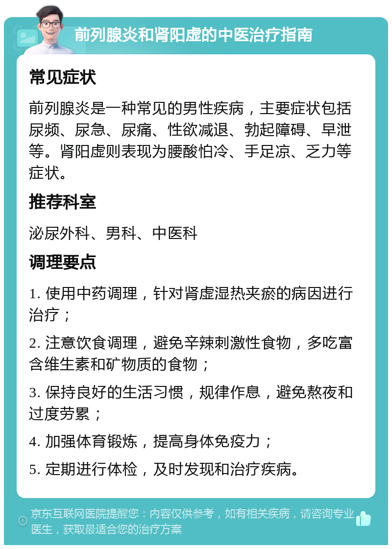 前列腺炎和肾阳虚的中医治疗指南 常见症状 前列腺炎是一种常见的男性疾病，主要症状包括尿频、尿急、尿痛、性欲减退、勃起障碍、早泄等。肾阳虚则表现为腰酸怕冷、手足凉、乏力等症状。 推荐科室 泌尿外科、男科、中医科 调理要点 1. 使用中药调理，针对肾虚湿热夹瘀的病因进行治疗； 2. 注意饮食调理，避免辛辣刺激性食物，多吃富含维生素和矿物质的食物； 3. 保持良好的生活习惯，规律作息，避免熬夜和过度劳累； 4. 加强体育锻炼，提高身体免疫力； 5. 定期进行体检，及时发现和治疗疾病。