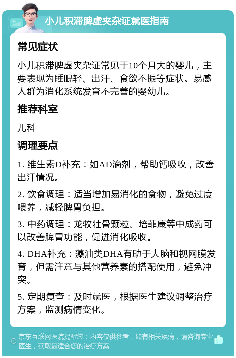 小儿积滞脾虚夹杂证就医指南 常见症状 小儿积滞脾虚夹杂证常见于10个月大的婴儿，主要表现为睡眠轻、出汗、食欲不振等症状。易感人群为消化系统发育不完善的婴幼儿。 推荐科室 儿科 调理要点 1. 维生素D补充：如AD滴剂，帮助钙吸收，改善出汗情况。 2. 饮食调理：适当增加易消化的食物，避免过度喂养，减轻脾胃负担。 3. 中药调理：龙牧壮骨颗粒、培菲康等中成药可以改善脾胃功能，促进消化吸收。 4. DHA补充：藻油类DHA有助于大脑和视网膜发育，但需注意与其他营养素的搭配使用，避免冲突。 5. 定期复查：及时就医，根据医生建议调整治疗方案，监测病情变化。