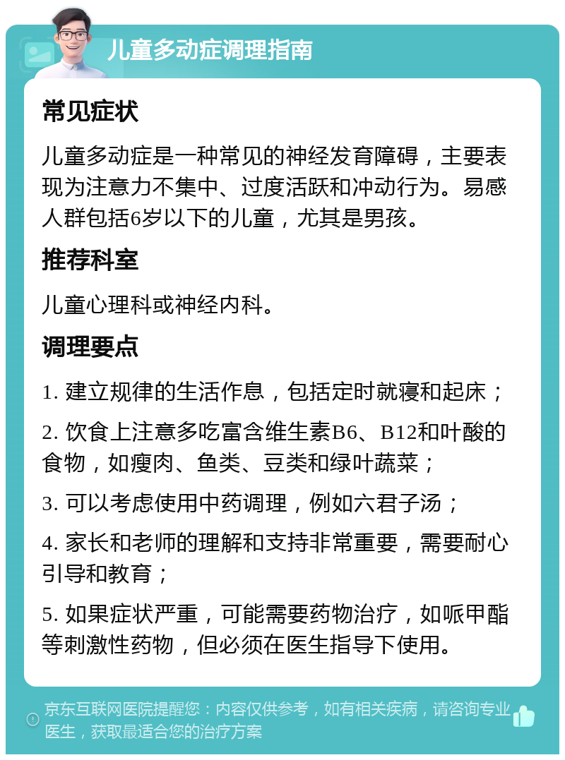 儿童多动症调理指南 常见症状 儿童多动症是一种常见的神经发育障碍，主要表现为注意力不集中、过度活跃和冲动行为。易感人群包括6岁以下的儿童，尤其是男孩。 推荐科室 儿童心理科或神经内科。 调理要点 1. 建立规律的生活作息，包括定时就寝和起床； 2. 饮食上注意多吃富含维生素B6、B12和叶酸的食物，如瘦肉、鱼类、豆类和绿叶蔬菜； 3. 可以考虑使用中药调理，例如六君子汤； 4. 家长和老师的理解和支持非常重要，需要耐心引导和教育； 5. 如果症状严重，可能需要药物治疗，如哌甲酯等刺激性药物，但必须在医生指导下使用。