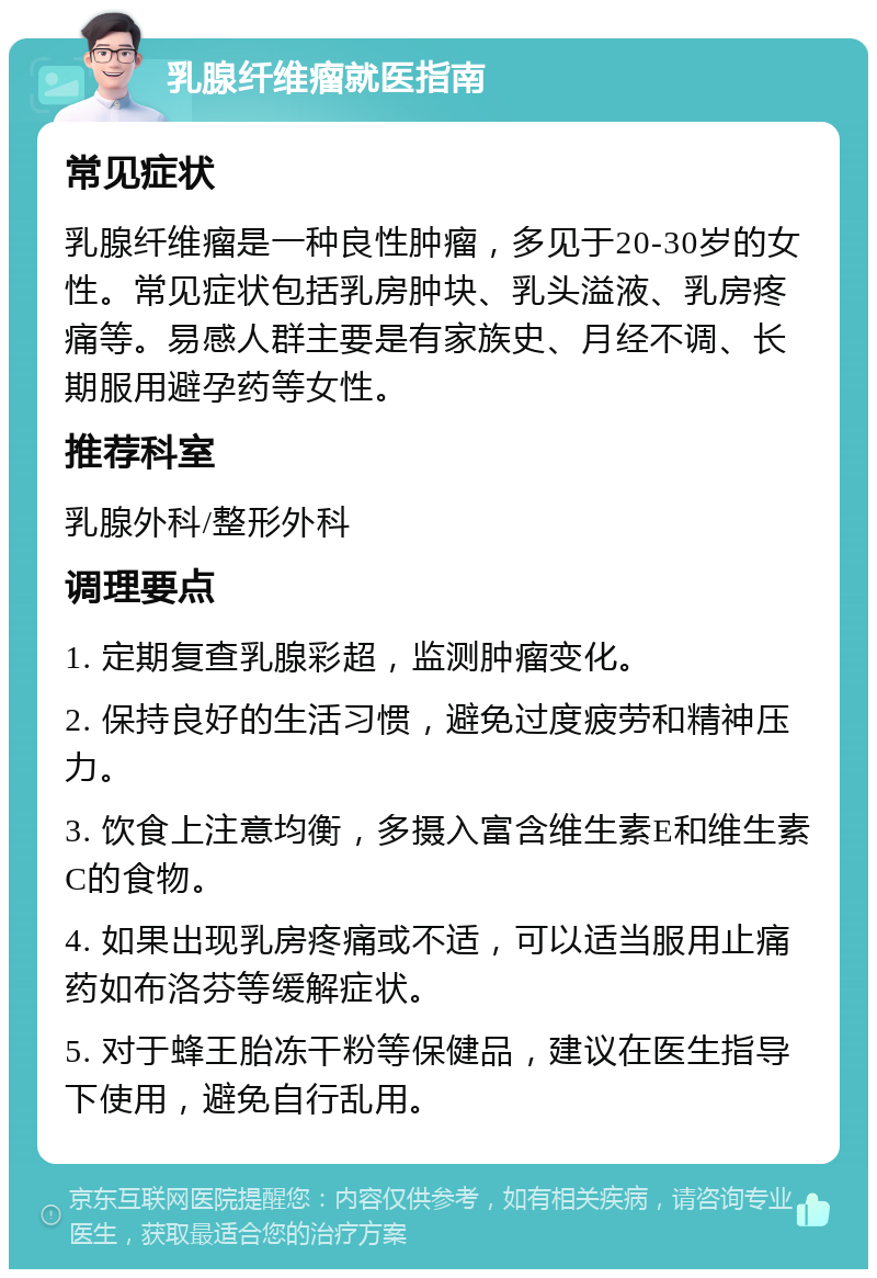 乳腺纤维瘤就医指南 常见症状 乳腺纤维瘤是一种良性肿瘤，多见于20-30岁的女性。常见症状包括乳房肿块、乳头溢液、乳房疼痛等。易感人群主要是有家族史、月经不调、长期服用避孕药等女性。 推荐科室 乳腺外科/整形外科 调理要点 1. 定期复查乳腺彩超，监测肿瘤变化。 2. 保持良好的生活习惯，避免过度疲劳和精神压力。 3. 饮食上注意均衡，多摄入富含维生素E和维生素C的食物。 4. 如果出现乳房疼痛或不适，可以适当服用止痛药如布洛芬等缓解症状。 5. 对于蜂王胎冻干粉等保健品，建议在医生指导下使用，避免自行乱用。