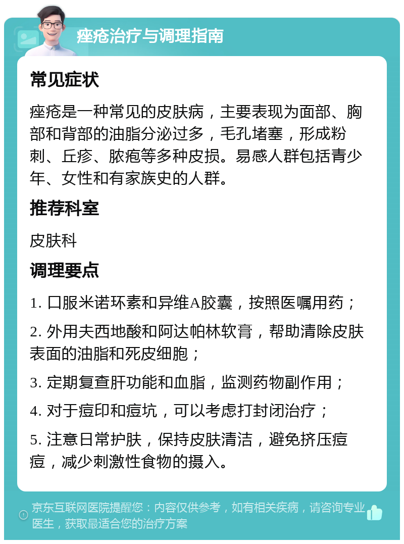 痤疮治疗与调理指南 常见症状 痤疮是一种常见的皮肤病，主要表现为面部、胸部和背部的油脂分泌过多，毛孔堵塞，形成粉刺、丘疹、脓疱等多种皮损。易感人群包括青少年、女性和有家族史的人群。 推荐科室 皮肤科 调理要点 1. 口服米诺环素和异维A胶囊，按照医嘱用药； 2. 外用夫西地酸和阿达帕林软膏，帮助清除皮肤表面的油脂和死皮细胞； 3. 定期复查肝功能和血脂，监测药物副作用； 4. 对于痘印和痘坑，可以考虑打封闭治疗； 5. 注意日常护肤，保持皮肤清洁，避免挤压痘痘，减少刺激性食物的摄入。