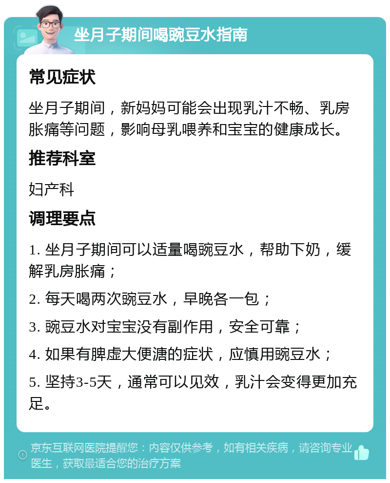 坐月子期间喝豌豆水指南 常见症状 坐月子期间，新妈妈可能会出现乳汁不畅、乳房胀痛等问题，影响母乳喂养和宝宝的健康成长。 推荐科室 妇产科 调理要点 1. 坐月子期间可以适量喝豌豆水，帮助下奶，缓解乳房胀痛； 2. 每天喝两次豌豆水，早晚各一包； 3. 豌豆水对宝宝没有副作用，安全可靠； 4. 如果有脾虚大便溏的症状，应慎用豌豆水； 5. 坚持3-5天，通常可以见效，乳汁会变得更加充足。