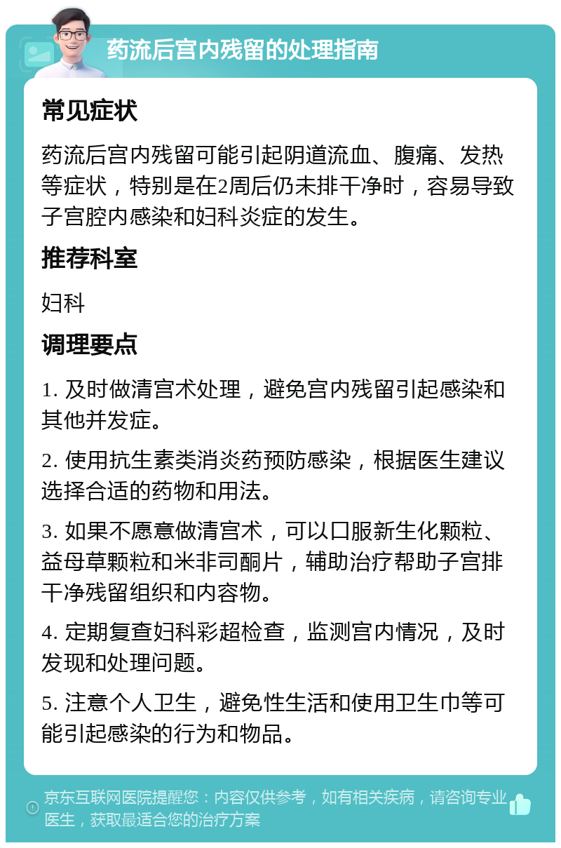 药流后宫内残留的处理指南 常见症状 药流后宫内残留可能引起阴道流血、腹痛、发热等症状，特别是在2周后仍未排干净时，容易导致子宫腔内感染和妇科炎症的发生。 推荐科室 妇科 调理要点 1. 及时做清宫术处理，避免宫内残留引起感染和其他并发症。 2. 使用抗生素类消炎药预防感染，根据医生建议选择合适的药物和用法。 3. 如果不愿意做清宫术，可以口服新生化颗粒、益母草颗粒和米非司酮片，辅助治疗帮助子宫排干净残留组织和内容物。 4. 定期复查妇科彩超检查，监测宫内情况，及时发现和处理问题。 5. 注意个人卫生，避免性生活和使用卫生巾等可能引起感染的行为和物品。