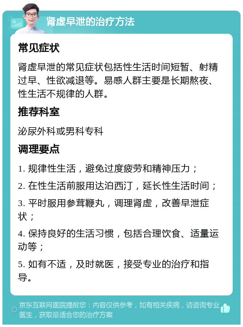 肾虚早泄的治疗方法 常见症状 肾虚早泄的常见症状包括性生活时间短暂、射精过早、性欲减退等。易感人群主要是长期熬夜、性生活不规律的人群。 推荐科室 泌尿外科或男科专科 调理要点 1. 规律性生活，避免过度疲劳和精神压力； 2. 在性生活前服用达泊西汀，延长性生活时间； 3. 平时服用参茸鞭丸，调理肾虚，改善早泄症状； 4. 保持良好的生活习惯，包括合理饮食、适量运动等； 5. 如有不适，及时就医，接受专业的治疗和指导。