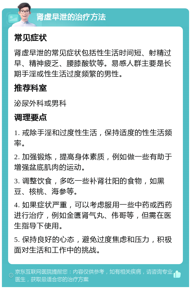 肾虚早泄的治疗方法 常见症状 肾虚早泄的常见症状包括性生活时间短、射精过早、精神疲乏、腰膝酸软等。易感人群主要是长期手淫或性生活过度频繁的男性。 推荐科室 泌尿外科或男科 调理要点 1. 戒除手淫和过度性生活，保持适度的性生活频率。 2. 加强锻炼，提高身体素质，例如做一些有助于增强盆底肌肉的运动。 3. 调整饮食，多吃一些补肾壮阳的食物，如黑豆、核桃、海参等。 4. 如果症状严重，可以考虑服用一些中药或西药进行治疗，例如金匮肾气丸、伟哥等，但需在医生指导下使用。 5. 保持良好的心态，避免过度焦虑和压力，积极面对生活和工作中的挑战。