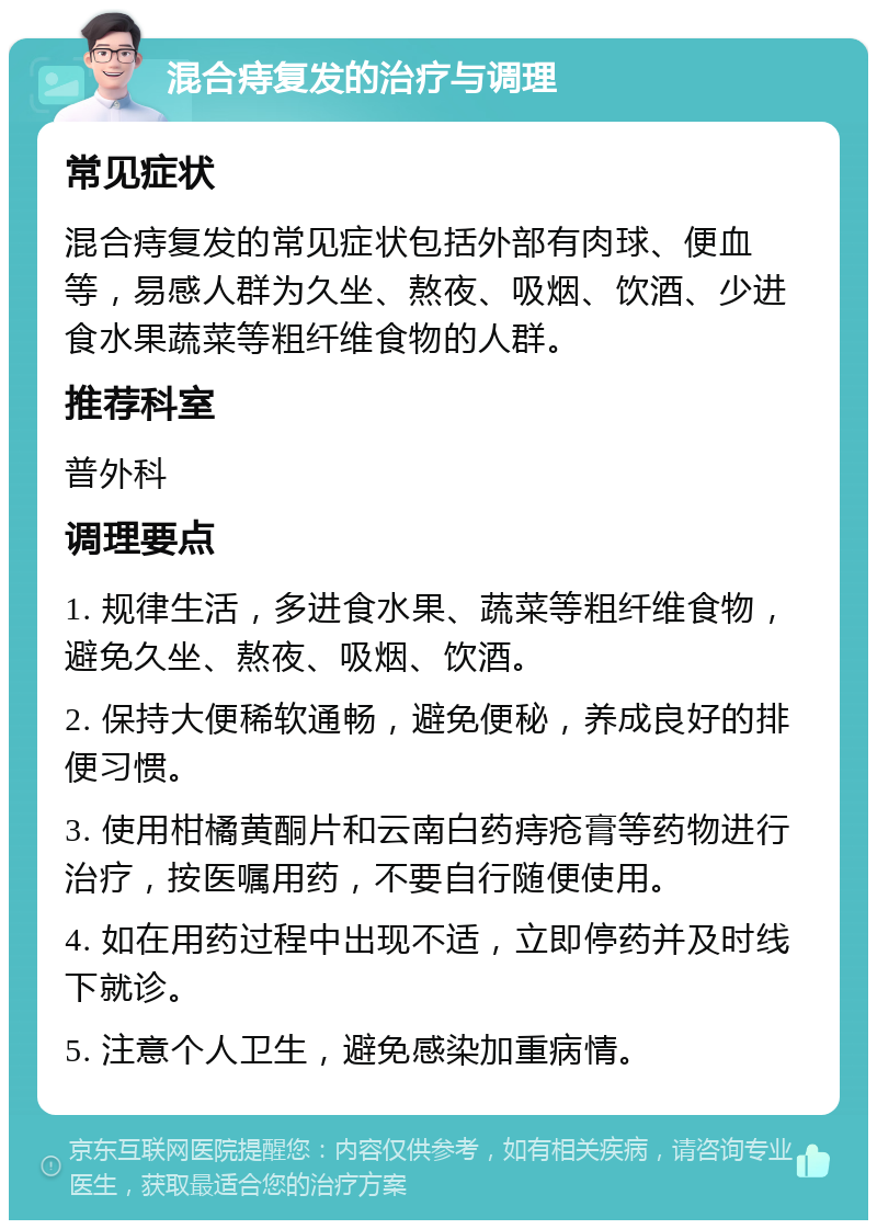 混合痔复发的治疗与调理 常见症状 混合痔复发的常见症状包括外部有肉球、便血等，易感人群为久坐、熬夜、吸烟、饮酒、少进食水果蔬菜等粗纤维食物的人群。 推荐科室 普外科 调理要点 1. 规律生活，多进食水果、蔬菜等粗纤维食物，避免久坐、熬夜、吸烟、饮酒。 2. 保持大便稀软通畅，避免便秘，养成良好的排便习惯。 3. 使用柑橘黄酮片和云南白药痔疮膏等药物进行治疗，按医嘱用药，不要自行随便使用。 4. 如在用药过程中出现不适，立即停药并及时线下就诊。 5. 注意个人卫生，避免感染加重病情。