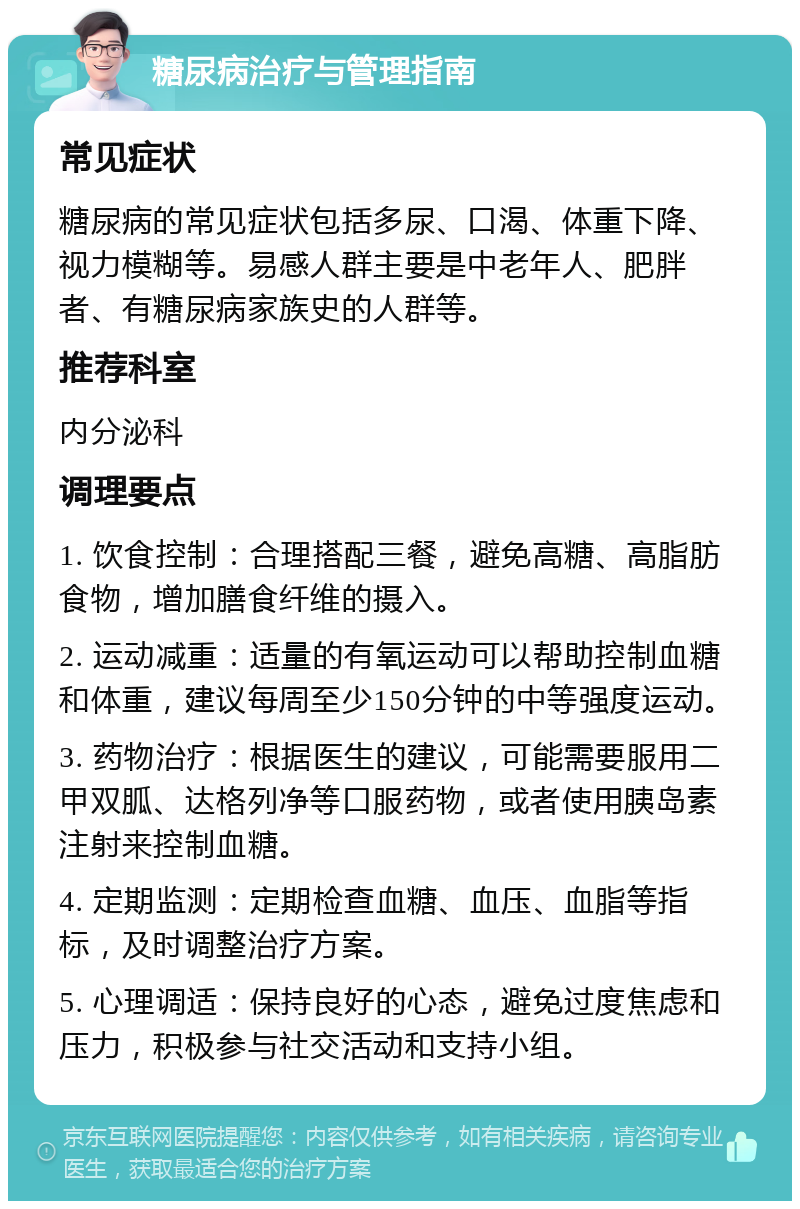 糖尿病治疗与管理指南 常见症状 糖尿病的常见症状包括多尿、口渴、体重下降、视力模糊等。易感人群主要是中老年人、肥胖者、有糖尿病家族史的人群等。 推荐科室 内分泌科 调理要点 1. 饮食控制：合理搭配三餐，避免高糖、高脂肪食物，增加膳食纤维的摄入。 2. 运动减重：适量的有氧运动可以帮助控制血糖和体重，建议每周至少150分钟的中等强度运动。 3. 药物治疗：根据医生的建议，可能需要服用二甲双胍、达格列净等口服药物，或者使用胰岛素注射来控制血糖。 4. 定期监测：定期检查血糖、血压、血脂等指标，及时调整治疗方案。 5. 心理调适：保持良好的心态，避免过度焦虑和压力，积极参与社交活动和支持小组。