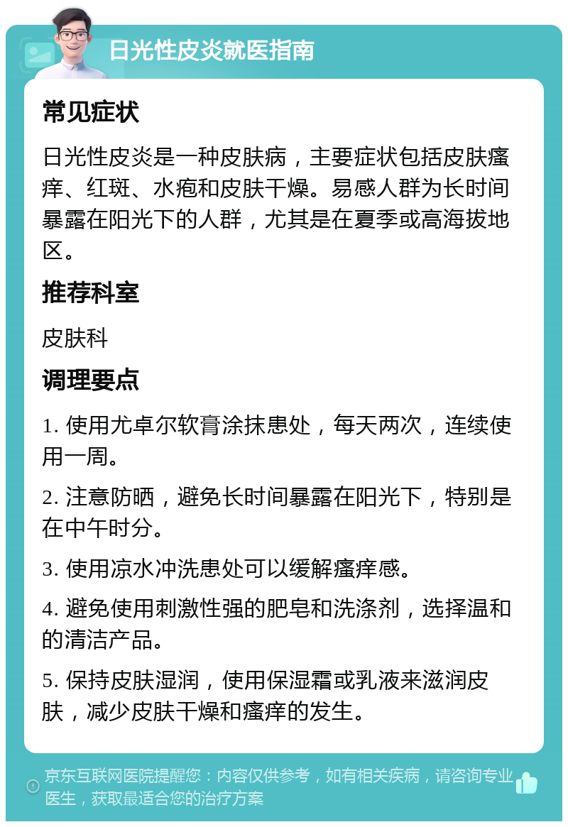 日光性皮炎就医指南 常见症状 日光性皮炎是一种皮肤病，主要症状包括皮肤瘙痒、红斑、水疱和皮肤干燥。易感人群为长时间暴露在阳光下的人群，尤其是在夏季或高海拔地区。 推荐科室 皮肤科 调理要点 1. 使用尤卓尔软膏涂抹患处，每天两次，连续使用一周。 2. 注意防晒，避免长时间暴露在阳光下，特别是在中午时分。 3. 使用凉水冲洗患处可以缓解瘙痒感。 4. 避免使用刺激性强的肥皂和洗涤剂，选择温和的清洁产品。 5. 保持皮肤湿润，使用保湿霜或乳液来滋润皮肤，减少皮肤干燥和瘙痒的发生。