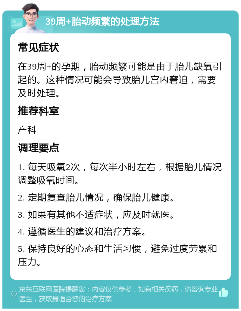 39周+胎动频繁的处理方法 常见症状 在39周+的孕期，胎动频繁可能是由于胎儿缺氧引起的。这种情况可能会导致胎儿宫内窘迫，需要及时处理。 推荐科室 产科 调理要点 1. 每天吸氧2次，每次半小时左右，根据胎儿情况调整吸氧时间。 2. 定期复查胎儿情况，确保胎儿健康。 3. 如果有其他不适症状，应及时就医。 4. 遵循医生的建议和治疗方案。 5. 保持良好的心态和生活习惯，避免过度劳累和压力。