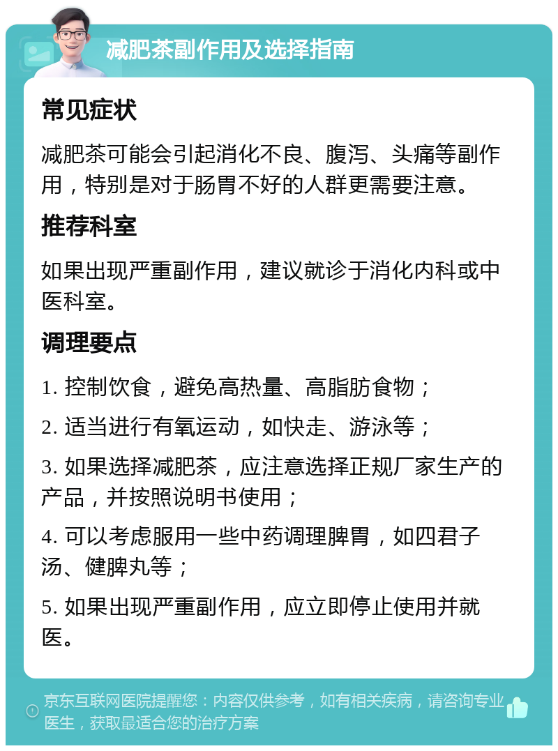 减肥茶副作用及选择指南 常见症状 减肥茶可能会引起消化不良、腹泻、头痛等副作用，特别是对于肠胃不好的人群更需要注意。 推荐科室 如果出现严重副作用，建议就诊于消化内科或中医科室。 调理要点 1. 控制饮食，避免高热量、高脂肪食物； 2. 适当进行有氧运动，如快走、游泳等； 3. 如果选择减肥茶，应注意选择正规厂家生产的产品，并按照说明书使用； 4. 可以考虑服用一些中药调理脾胃，如四君子汤、健脾丸等； 5. 如果出现严重副作用，应立即停止使用并就医。