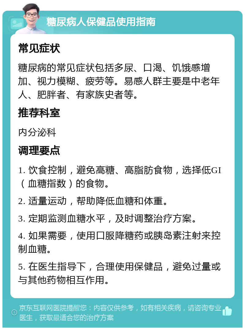 糖尿病人保健品使用指南 常见症状 糖尿病的常见症状包括多尿、口渴、饥饿感增加、视力模糊、疲劳等。易感人群主要是中老年人、肥胖者、有家族史者等。 推荐科室 内分泌科 调理要点 1. 饮食控制，避免高糖、高脂肪食物，选择低GI（血糖指数）的食物。 2. 适量运动，帮助降低血糖和体重。 3. 定期监测血糖水平，及时调整治疗方案。 4. 如果需要，使用口服降糖药或胰岛素注射来控制血糖。 5. 在医生指导下，合理使用保健品，避免过量或与其他药物相互作用。