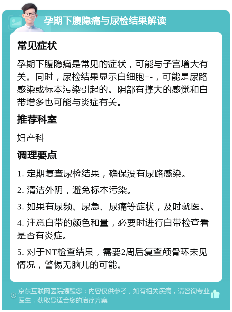 孕期下腹隐痛与尿检结果解读 常见症状 孕期下腹隐痛是常见的症状，可能与子宫增大有关。同时，尿检结果显示白细胞+-，可能是尿路感染或标本污染引起的。阴部有撑大的感觉和白带增多也可能与炎症有关。 推荐科室 妇产科 调理要点 1. 定期复查尿检结果，确保没有尿路感染。 2. 清洁外阴，避免标本污染。 3. 如果有尿频、尿急、尿痛等症状，及时就医。 4. 注意白带的颜色和量，必要时进行白带检查看是否有炎症。 5. 对于NT检查结果，需要2周后复查颅骨环未见情况，警惕无脑儿的可能。