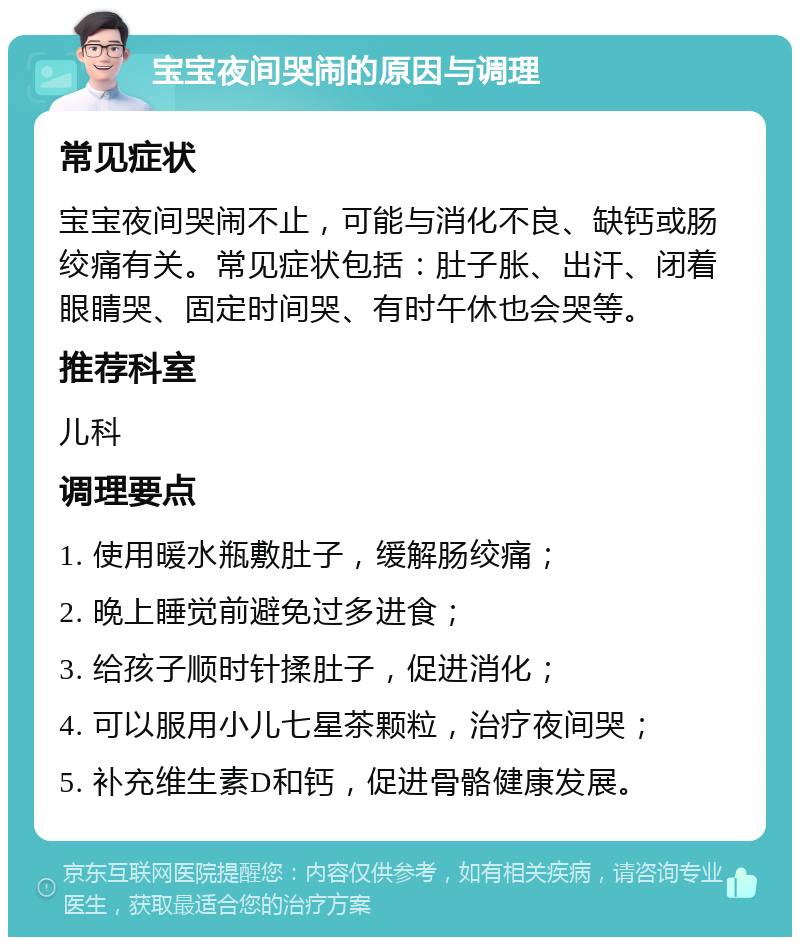 宝宝夜间哭闹的原因与调理 常见症状 宝宝夜间哭闹不止，可能与消化不良、缺钙或肠绞痛有关。常见症状包括：肚子胀、出汗、闭着眼睛哭、固定时间哭、有时午休也会哭等。 推荐科室 儿科 调理要点 1. 使用暖水瓶敷肚子，缓解肠绞痛； 2. 晚上睡觉前避免过多进食； 3. 给孩子顺时针揉肚子，促进消化； 4. 可以服用小儿七星茶颗粒，治疗夜间哭； 5. 补充维生素D和钙，促进骨骼健康发展。