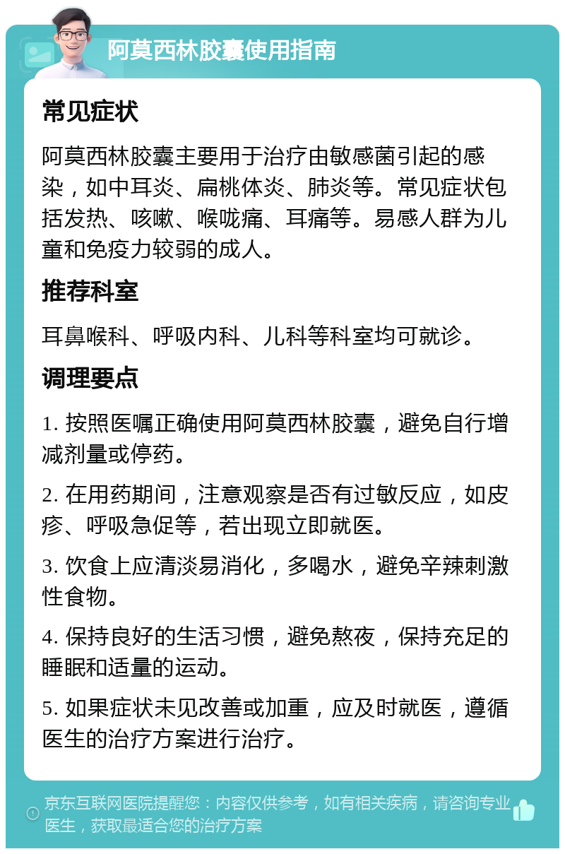 阿莫西林胶囊使用指南 常见症状 阿莫西林胶囊主要用于治疗由敏感菌引起的感染，如中耳炎、扁桃体炎、肺炎等。常见症状包括发热、咳嗽、喉咙痛、耳痛等。易感人群为儿童和免疫力较弱的成人。 推荐科室 耳鼻喉科、呼吸内科、儿科等科室均可就诊。 调理要点 1. 按照医嘱正确使用阿莫西林胶囊，避免自行增减剂量或停药。 2. 在用药期间，注意观察是否有过敏反应，如皮疹、呼吸急促等，若出现立即就医。 3. 饮食上应清淡易消化，多喝水，避免辛辣刺激性食物。 4. 保持良好的生活习惯，避免熬夜，保持充足的睡眠和适量的运动。 5. 如果症状未见改善或加重，应及时就医，遵循医生的治疗方案进行治疗。