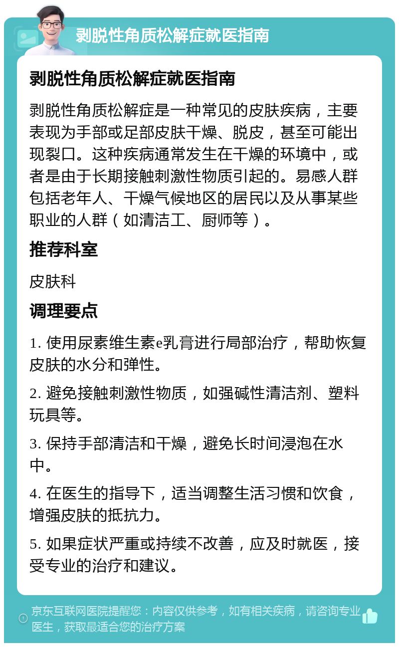 剥脱性角质松解症就医指南 剥脱性角质松解症就医指南 剥脱性角质松解症是一种常见的皮肤疾病，主要表现为手部或足部皮肤干燥、脱皮，甚至可能出现裂口。这种疾病通常发生在干燥的环境中，或者是由于长期接触刺激性物质引起的。易感人群包括老年人、干燥气候地区的居民以及从事某些职业的人群（如清洁工、厨师等）。 推荐科室 皮肤科 调理要点 1. 使用尿素维生素e乳膏进行局部治疗，帮助恢复皮肤的水分和弹性。 2. 避免接触刺激性物质，如强碱性清洁剂、塑料玩具等。 3. 保持手部清洁和干燥，避免长时间浸泡在水中。 4. 在医生的指导下，适当调整生活习惯和饮食，增强皮肤的抵抗力。 5. 如果症状严重或持续不改善，应及时就医，接受专业的治疗和建议。