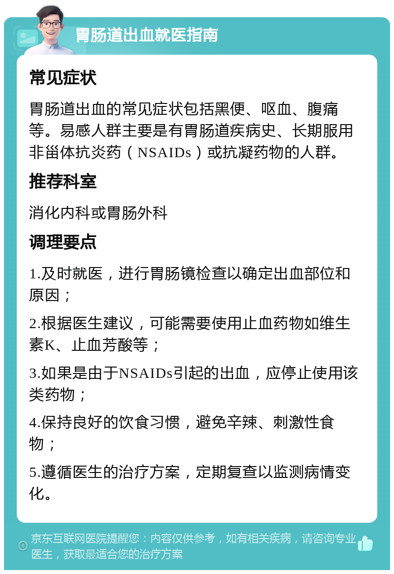 胃肠道出血就医指南 常见症状 胃肠道出血的常见症状包括黑便、呕血、腹痛等。易感人群主要是有胃肠道疾病史、长期服用非甾体抗炎药（NSAIDs）或抗凝药物的人群。 推荐科室 消化内科或胃肠外科 调理要点 1.及时就医，进行胃肠镜检查以确定出血部位和原因； 2.根据医生建议，可能需要使用止血药物如维生素K、止血芳酸等； 3.如果是由于NSAIDs引起的出血，应停止使用该类药物； 4.保持良好的饮食习惯，避免辛辣、刺激性食物； 5.遵循医生的治疗方案，定期复查以监测病情变化。