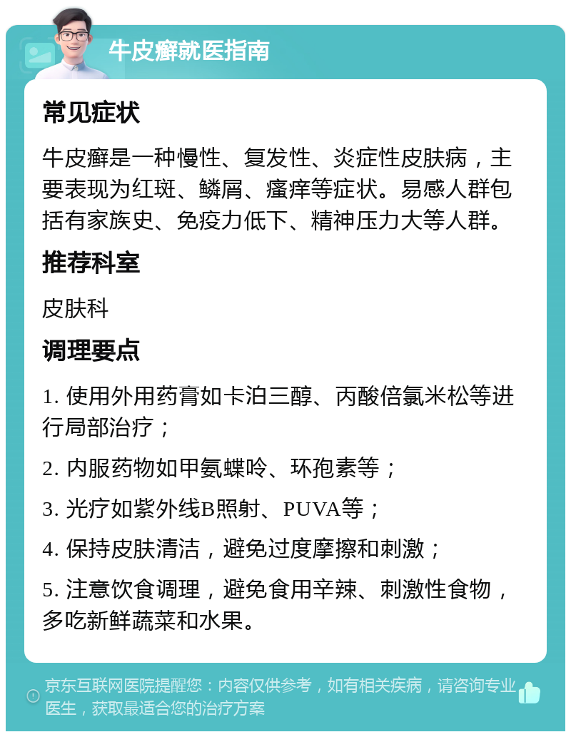 牛皮癣就医指南 常见症状 牛皮癣是一种慢性、复发性、炎症性皮肤病，主要表现为红斑、鳞屑、瘙痒等症状。易感人群包括有家族史、免疫力低下、精神压力大等人群。 推荐科室 皮肤科 调理要点 1. 使用外用药膏如卡泊三醇、丙酸倍氯米松等进行局部治疗； 2. 内服药物如甲氨蝶呤、环孢素等； 3. 光疗如紫外线B照射、PUVA等； 4. 保持皮肤清洁，避免过度摩擦和刺激； 5. 注意饮食调理，避免食用辛辣、刺激性食物，多吃新鲜蔬菜和水果。