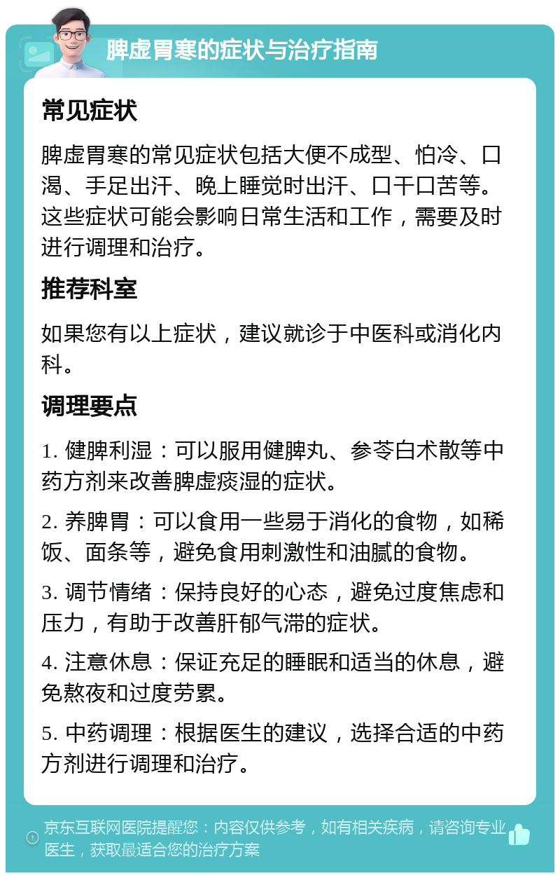 脾虚胃寒的症状与治疗指南 常见症状 脾虚胃寒的常见症状包括大便不成型、怕冷、口渴、手足出汗、晚上睡觉时出汗、口干口苦等。这些症状可能会影响日常生活和工作，需要及时进行调理和治疗。 推荐科室 如果您有以上症状，建议就诊于中医科或消化内科。 调理要点 1. 健脾利湿：可以服用健脾丸、参苓白术散等中药方剂来改善脾虚痰湿的症状。 2. 养脾胃：可以食用一些易于消化的食物，如稀饭、面条等，避免食用刺激性和油腻的食物。 3. 调节情绪：保持良好的心态，避免过度焦虑和压力，有助于改善肝郁气滞的症状。 4. 注意休息：保证充足的睡眠和适当的休息，避免熬夜和过度劳累。 5. 中药调理：根据医生的建议，选择合适的中药方剂进行调理和治疗。