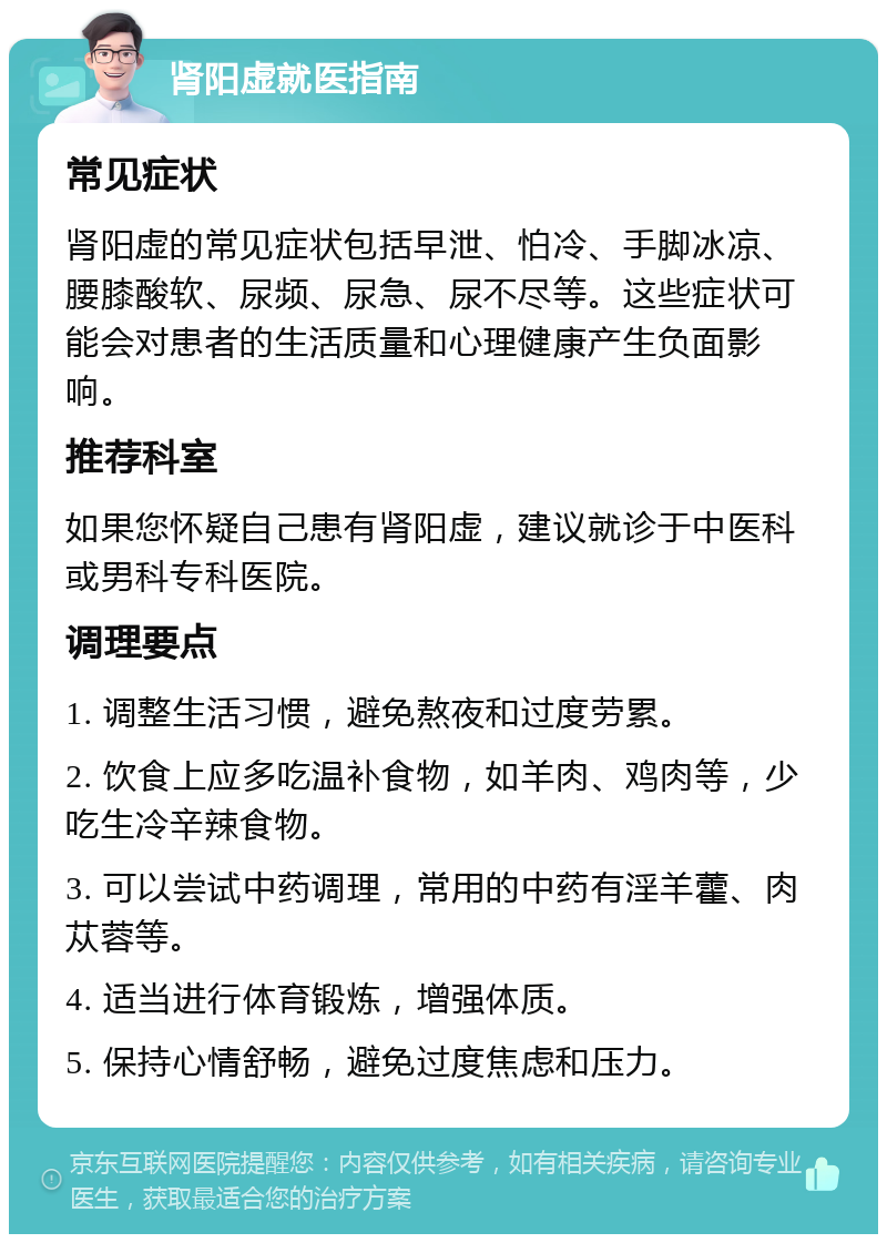 肾阳虚就医指南 常见症状 肾阳虚的常见症状包括早泄、怕冷、手脚冰凉、腰膝酸软、尿频、尿急、尿不尽等。这些症状可能会对患者的生活质量和心理健康产生负面影响。 推荐科室 如果您怀疑自己患有肾阳虚，建议就诊于中医科或男科专科医院。 调理要点 1. 调整生活习惯，避免熬夜和过度劳累。 2. 饮食上应多吃温补食物，如羊肉、鸡肉等，少吃生冷辛辣食物。 3. 可以尝试中药调理，常用的中药有淫羊藿、肉苁蓉等。 4. 适当进行体育锻炼，增强体质。 5. 保持心情舒畅，避免过度焦虑和压力。