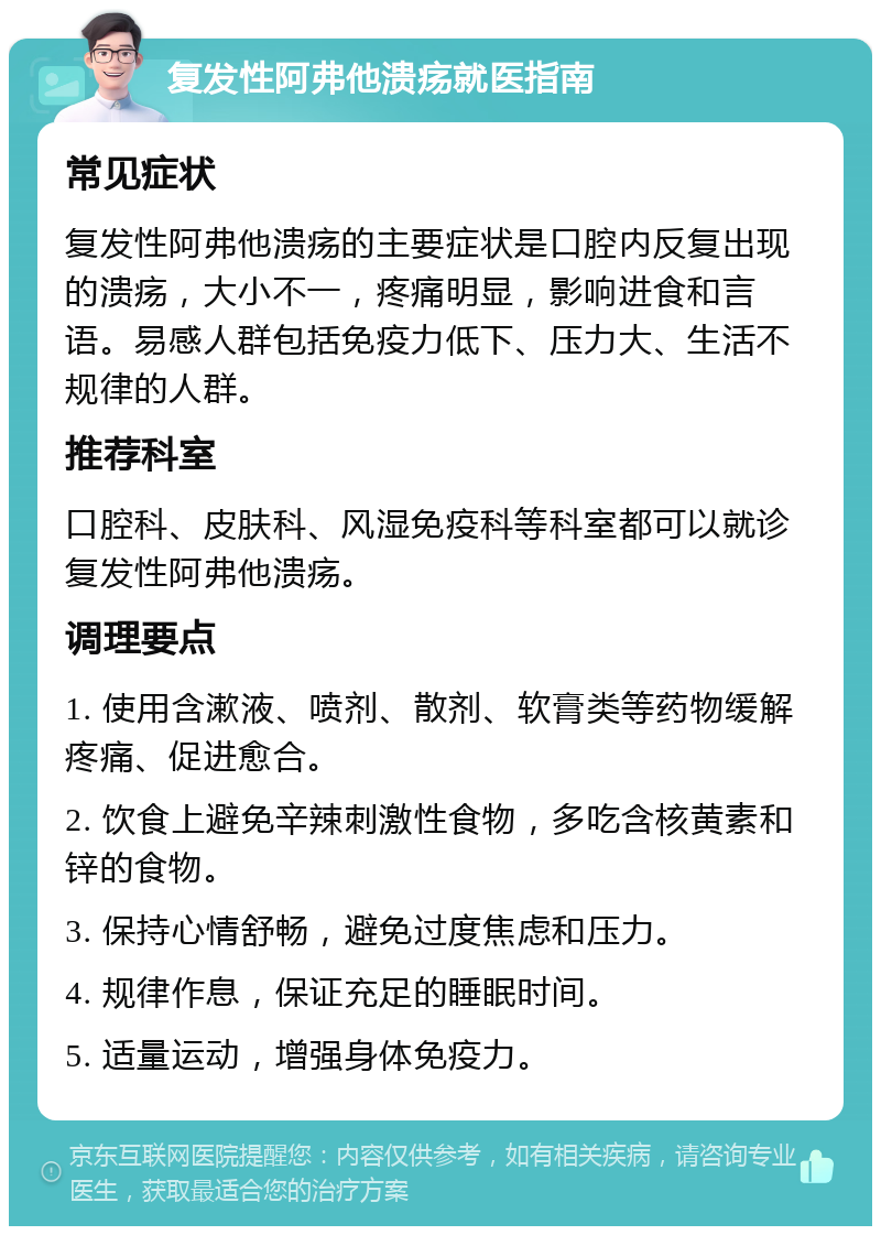 复发性阿弗他溃疡就医指南 常见症状 复发性阿弗他溃疡的主要症状是口腔内反复出现的溃疡，大小不一，疼痛明显，影响进食和言语。易感人群包括免疫力低下、压力大、生活不规律的人群。 推荐科室 口腔科、皮肤科、风湿免疫科等科室都可以就诊复发性阿弗他溃疡。 调理要点 1. 使用含漱液、喷剂、散剂、软膏类等药物缓解疼痛、促进愈合。 2. 饮食上避免辛辣刺激性食物，多吃含核黄素和锌的食物。 3. 保持心情舒畅，避免过度焦虑和压力。 4. 规律作息，保证充足的睡眠时间。 5. 适量运动，增强身体免疫力。