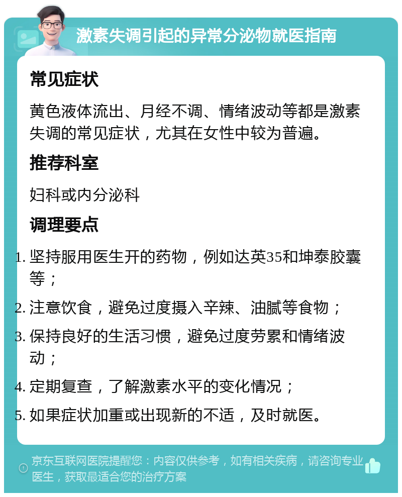 激素失调引起的异常分泌物就医指南 常见症状 黄色液体流出、月经不调、情绪波动等都是激素失调的常见症状，尤其在女性中较为普遍。 推荐科室 妇科或内分泌科 调理要点 坚持服用医生开的药物，例如达英35和坤泰胶囊等； 注意饮食，避免过度摄入辛辣、油腻等食物； 保持良好的生活习惯，避免过度劳累和情绪波动； 定期复查，了解激素水平的变化情况； 如果症状加重或出现新的不适，及时就医。