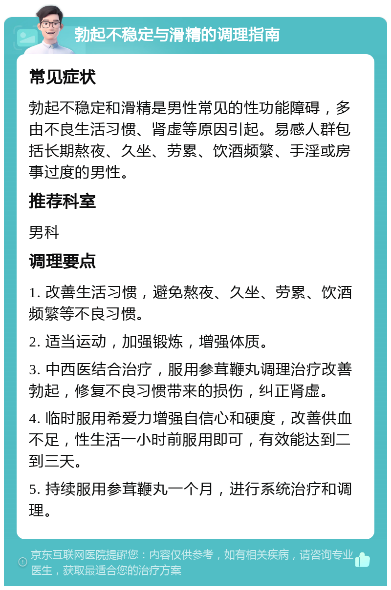 勃起不稳定与滑精的调理指南 常见症状 勃起不稳定和滑精是男性常见的性功能障碍，多由不良生活习惯、肾虚等原因引起。易感人群包括长期熬夜、久坐、劳累、饮酒频繁、手淫或房事过度的男性。 推荐科室 男科 调理要点 1. 改善生活习惯，避免熬夜、久坐、劳累、饮酒频繁等不良习惯。 2. 适当运动，加强锻炼，增强体质。 3. 中西医结合治疗，服用参茸鞭丸调理治疗改善勃起，修复不良习惯带来的损伤，纠正肾虚。 4. 临时服用希爱力增强自信心和硬度，改善供血不足，性生活一小时前服用即可，有效能达到二到三天。 5. 持续服用参茸鞭丸一个月，进行系统治疗和调理。