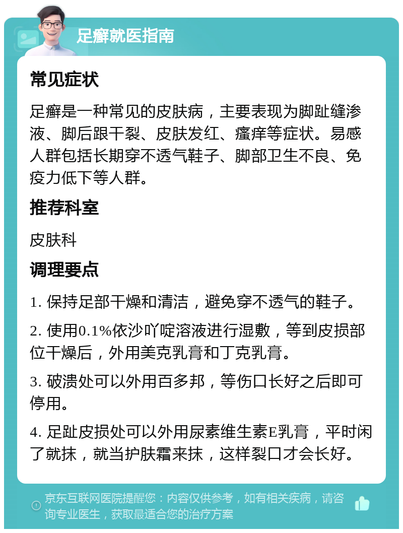 足癣就医指南 常见症状 足癣是一种常见的皮肤病，主要表现为脚趾缝渗液、脚后跟干裂、皮肤发红、瘙痒等症状。易感人群包括长期穿不透气鞋子、脚部卫生不良、免疫力低下等人群。 推荐科室 皮肤科 调理要点 1. 保持足部干燥和清洁，避免穿不透气的鞋子。 2. 使用0.1%依沙吖啶溶液进行湿敷，等到皮损部位干燥后，外用美克乳膏和丁克乳膏。 3. 破溃处可以外用百多邦，等伤口长好之后即可停用。 4. 足趾皮损处可以外用尿素维生素E乳膏，平时闲了就抹，就当护肤霜来抹，这样裂口才会长好。