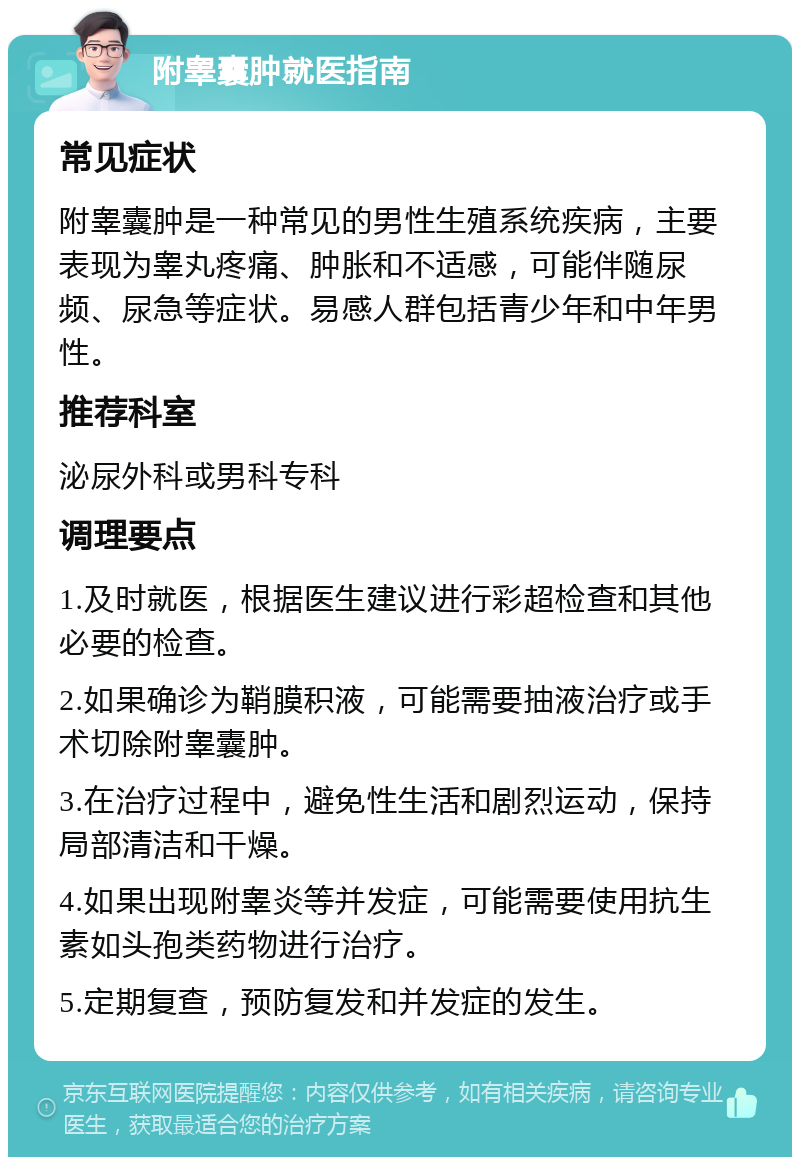 附睾囊肿就医指南 常见症状 附睾囊肿是一种常见的男性生殖系统疾病，主要表现为睾丸疼痛、肿胀和不适感，可能伴随尿频、尿急等症状。易感人群包括青少年和中年男性。 推荐科室 泌尿外科或男科专科 调理要点 1.及时就医，根据医生建议进行彩超检查和其他必要的检查。 2.如果确诊为鞘膜积液，可能需要抽液治疗或手术切除附睾囊肿。 3.在治疗过程中，避免性生活和剧烈运动，保持局部清洁和干燥。 4.如果出现附睾炎等并发症，可能需要使用抗生素如头孢类药物进行治疗。 5.定期复查，预防复发和并发症的发生。