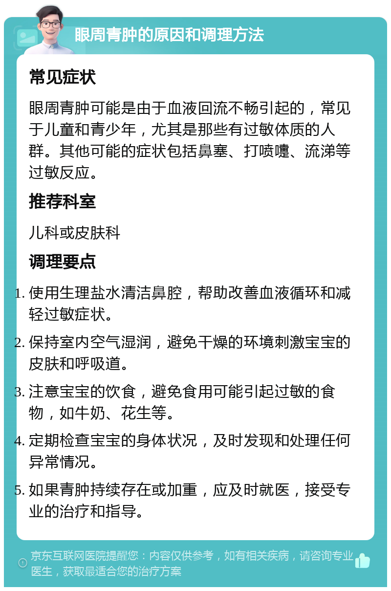 眼周青肿的原因和调理方法 常见症状 眼周青肿可能是由于血液回流不畅引起的，常见于儿童和青少年，尤其是那些有过敏体质的人群。其他可能的症状包括鼻塞、打喷嚏、流涕等过敏反应。 推荐科室 儿科或皮肤科 调理要点 使用生理盐水清洁鼻腔，帮助改善血液循环和减轻过敏症状。 保持室内空气湿润，避免干燥的环境刺激宝宝的皮肤和呼吸道。 注意宝宝的饮食，避免食用可能引起过敏的食物，如牛奶、花生等。 定期检查宝宝的身体状况，及时发现和处理任何异常情况。 如果青肿持续存在或加重，应及时就医，接受专业的治疗和指导。