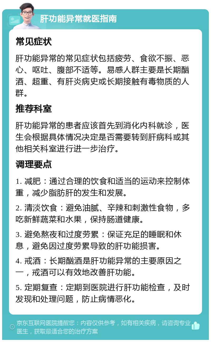 肝功能异常就医指南 常见症状 肝功能异常的常见症状包括疲劳、食欲不振、恶心、呕吐、腹部不适等。易感人群主要是长期酗酒、超重、有肝炎病史或长期接触有毒物质的人群。 推荐科室 肝功能异常的患者应该首先到消化内科就诊，医生会根据具体情况决定是否需要转到肝病科或其他相关科室进行进一步治疗。 调理要点 1. 减肥：通过合理的饮食和适当的运动来控制体重，减少脂肪肝的发生和发展。 2. 清淡饮食：避免油腻、辛辣和刺激性食物，多吃新鲜蔬菜和水果，保持肠道健康。 3. 避免熬夜和过度劳累：保证充足的睡眠和休息，避免因过度劳累导致的肝功能损害。 4. 戒酒：长期酗酒是肝功能异常的主要原因之一，戒酒可以有效地改善肝功能。 5. 定期复查：定期到医院进行肝功能检查，及时发现和处理问题，防止病情恶化。