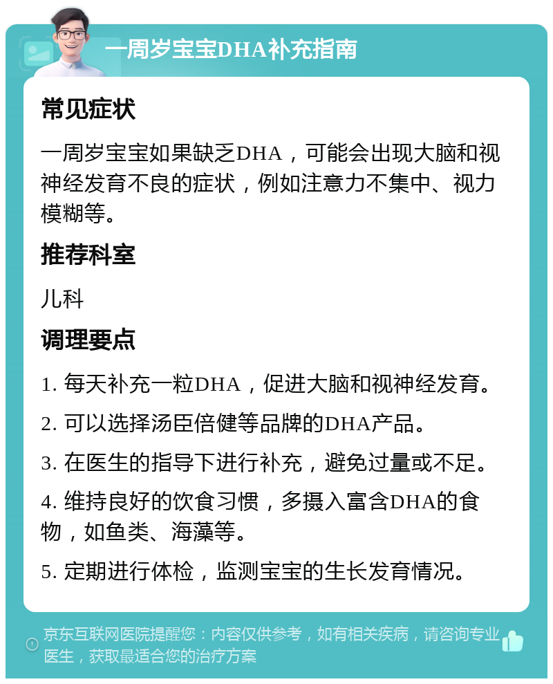 一周岁宝宝DHA补充指南 常见症状 一周岁宝宝如果缺乏DHA，可能会出现大脑和视神经发育不良的症状，例如注意力不集中、视力模糊等。 推荐科室 儿科 调理要点 1. 每天补充一粒DHA，促进大脑和视神经发育。 2. 可以选择汤臣倍健等品牌的DHA产品。 3. 在医生的指导下进行补充，避免过量或不足。 4. 维持良好的饮食习惯，多摄入富含DHA的食物，如鱼类、海藻等。 5. 定期进行体检，监测宝宝的生长发育情况。