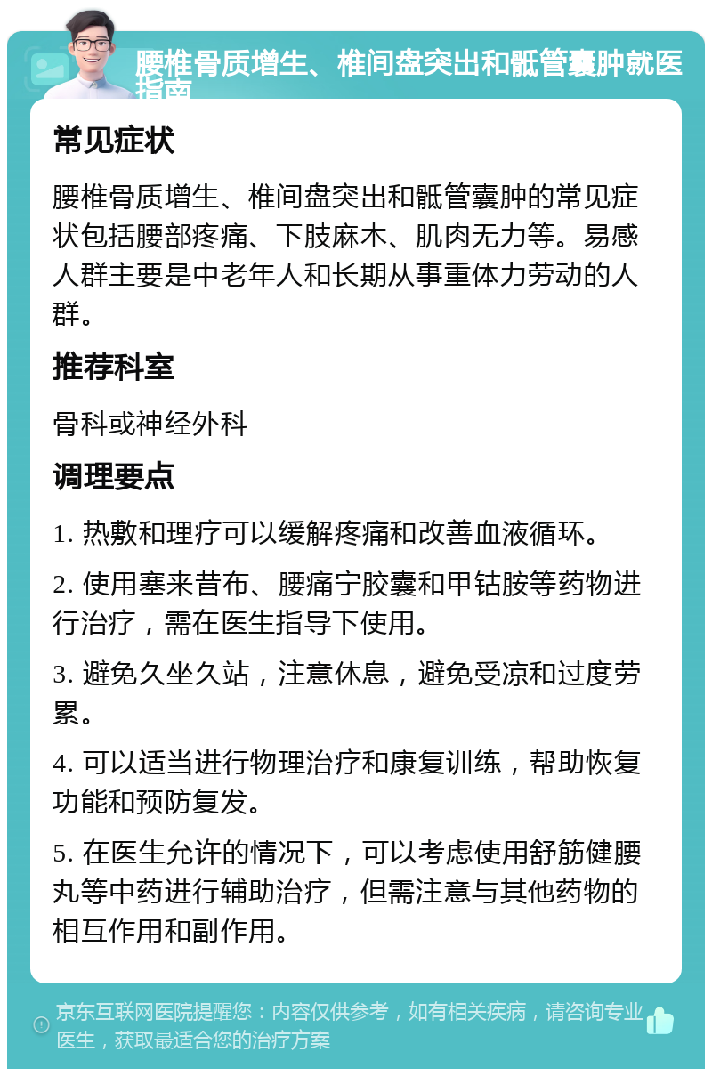 腰椎骨质增生、椎间盘突出和骶管囊肿就医指南 常见症状 腰椎骨质增生、椎间盘突出和骶管囊肿的常见症状包括腰部疼痛、下肢麻木、肌肉无力等。易感人群主要是中老年人和长期从事重体力劳动的人群。 推荐科室 骨科或神经外科 调理要点 1. 热敷和理疗可以缓解疼痛和改善血液循环。 2. 使用塞来昔布、腰痛宁胶囊和甲钴胺等药物进行治疗，需在医生指导下使用。 3. 避免久坐久站，注意休息，避免受凉和过度劳累。 4. 可以适当进行物理治疗和康复训练，帮助恢复功能和预防复发。 5. 在医生允许的情况下，可以考虑使用舒筋健腰丸等中药进行辅助治疗，但需注意与其他药物的相互作用和副作用。