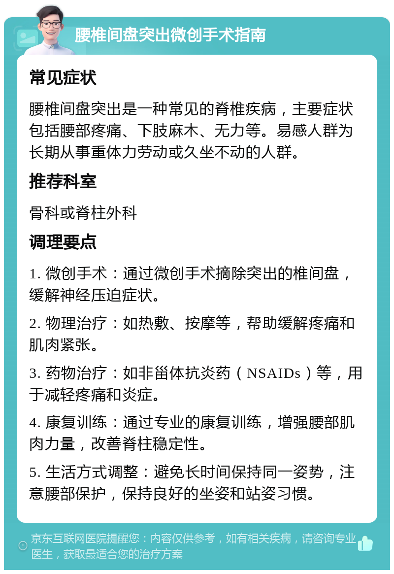 腰椎间盘突出微创手术指南 常见症状 腰椎间盘突出是一种常见的脊椎疾病，主要症状包括腰部疼痛、下肢麻木、无力等。易感人群为长期从事重体力劳动或久坐不动的人群。 推荐科室 骨科或脊柱外科 调理要点 1. 微创手术：通过微创手术摘除突出的椎间盘，缓解神经压迫症状。 2. 物理治疗：如热敷、按摩等，帮助缓解疼痛和肌肉紧张。 3. 药物治疗：如非甾体抗炎药（NSAIDs）等，用于减轻疼痛和炎症。 4. 康复训练：通过专业的康复训练，增强腰部肌肉力量，改善脊柱稳定性。 5. 生活方式调整：避免长时间保持同一姿势，注意腰部保护，保持良好的坐姿和站姿习惯。