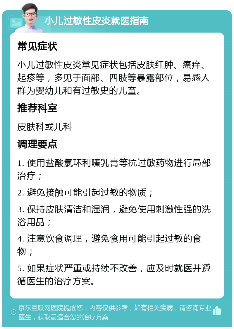 小儿过敏性皮炎就医指南 常见症状 小儿过敏性皮炎常见症状包括皮肤红肿、瘙痒、起疹等，多见于面部、四肢等暴露部位，易感人群为婴幼儿和有过敏史的儿童。 推荐科室 皮肤科或儿科 调理要点 1. 使用盐酸氯环利嗪乳膏等抗过敏药物进行局部治疗； 2. 避免接触可能引起过敏的物质； 3. 保持皮肤清洁和湿润，避免使用刺激性强的洗浴用品； 4. 注意饮食调理，避免食用可能引起过敏的食物； 5. 如果症状严重或持续不改善，应及时就医并遵循医生的治疗方案。