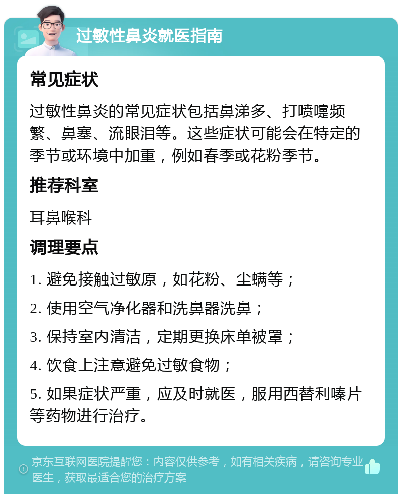 过敏性鼻炎就医指南 常见症状 过敏性鼻炎的常见症状包括鼻涕多、打喷嚏频繁、鼻塞、流眼泪等。这些症状可能会在特定的季节或环境中加重，例如春季或花粉季节。 推荐科室 耳鼻喉科 调理要点 1. 避免接触过敏原，如花粉、尘螨等； 2. 使用空气净化器和洗鼻器洗鼻； 3. 保持室内清洁，定期更换床单被罩； 4. 饮食上注意避免过敏食物； 5. 如果症状严重，应及时就医，服用西替利嗪片等药物进行治疗。