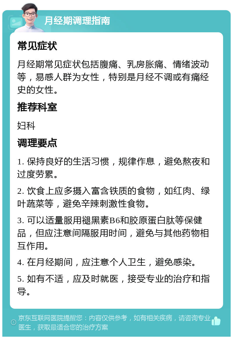 月经期调理指南 常见症状 月经期常见症状包括腹痛、乳房胀痛、情绪波动等，易感人群为女性，特别是月经不调或有痛经史的女性。 推荐科室 妇科 调理要点 1. 保持良好的生活习惯，规律作息，避免熬夜和过度劳累。 2. 饮食上应多摄入富含铁质的食物，如红肉、绿叶蔬菜等，避免辛辣刺激性食物。 3. 可以适量服用褪黑素B6和胶原蛋白肽等保健品，但应注意间隔服用时间，避免与其他药物相互作用。 4. 在月经期间，应注意个人卫生，避免感染。 5. 如有不适，应及时就医，接受专业的治疗和指导。