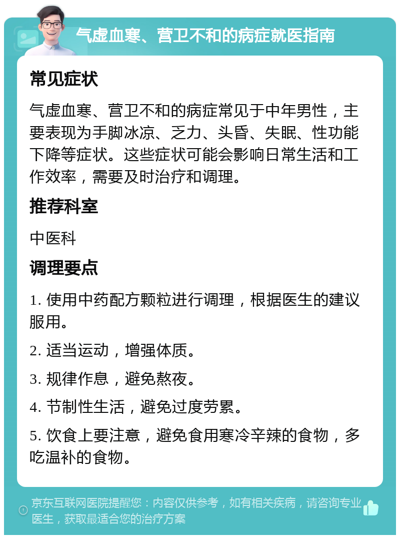 气虚血寒、营卫不和的病症就医指南 常见症状 气虚血寒、营卫不和的病症常见于中年男性，主要表现为手脚冰凉、乏力、头昏、失眠、性功能下降等症状。这些症状可能会影响日常生活和工作效率，需要及时治疗和调理。 推荐科室 中医科 调理要点 1. 使用中药配方颗粒进行调理，根据医生的建议服用。 2. 适当运动，增强体质。 3. 规律作息，避免熬夜。 4. 节制性生活，避免过度劳累。 5. 饮食上要注意，避免食用寒冷辛辣的食物，多吃温补的食物。