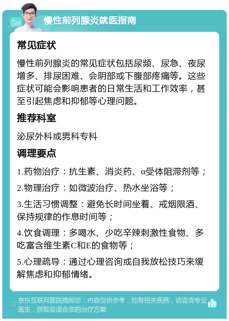 慢性前列腺炎就医指南 常见症状 慢性前列腺炎的常见症状包括尿频、尿急、夜尿增多、排尿困难、会阴部或下腹部疼痛等。这些症状可能会影响患者的日常生活和工作效率，甚至引起焦虑和抑郁等心理问题。 推荐科室 泌尿外科或男科专科 调理要点 1.药物治疗：抗生素、消炎药、α受体阻滞剂等； 2.物理治疗：如微波治疗、热水坐浴等； 3.生活习惯调整：避免长时间坐着、戒烟限酒、保持规律的作息时间等； 4.饮食调理：多喝水、少吃辛辣刺激性食物、多吃富含维生素C和E的食物等； 5.心理疏导：通过心理咨询或自我放松技巧来缓解焦虑和抑郁情绪。