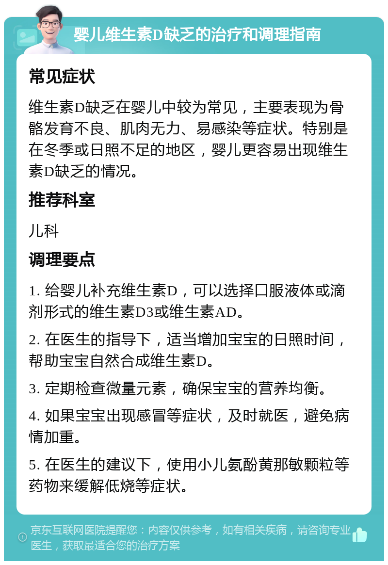 婴儿维生素D缺乏的治疗和调理指南 常见症状 维生素D缺乏在婴儿中较为常见，主要表现为骨骼发育不良、肌肉无力、易感染等症状。特别是在冬季或日照不足的地区，婴儿更容易出现维生素D缺乏的情况。 推荐科室 儿科 调理要点 1. 给婴儿补充维生素D，可以选择口服液体或滴剂形式的维生素D3或维生素AD。 2. 在医生的指导下，适当增加宝宝的日照时间，帮助宝宝自然合成维生素D。 3. 定期检查微量元素，确保宝宝的营养均衡。 4. 如果宝宝出现感冒等症状，及时就医，避免病情加重。 5. 在医生的建议下，使用小儿氨酚黄那敏颗粒等药物来缓解低烧等症状。