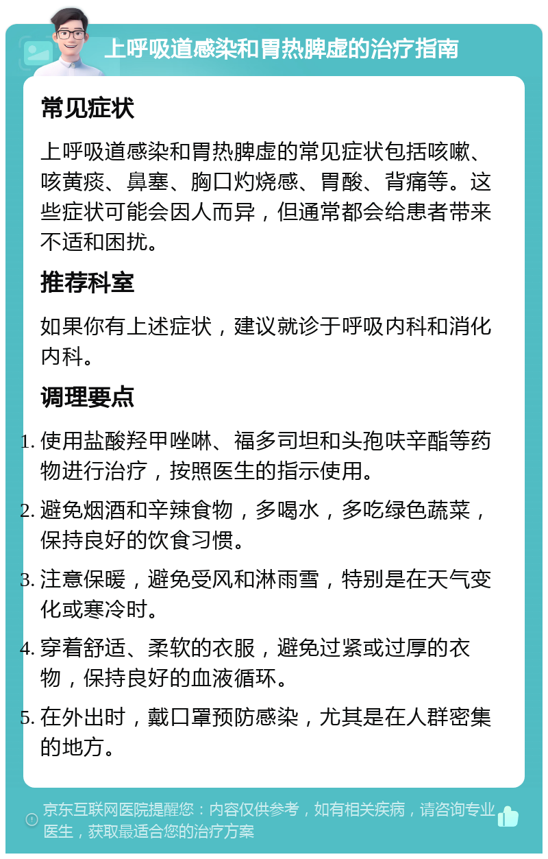 上呼吸道感染和胃热脾虚的治疗指南 常见症状 上呼吸道感染和胃热脾虚的常见症状包括咳嗽、咳黄痰、鼻塞、胸口灼烧感、胃酸、背痛等。这些症状可能会因人而异，但通常都会给患者带来不适和困扰。 推荐科室 如果你有上述症状，建议就诊于呼吸内科和消化内科。 调理要点 使用盐酸羟甲唑啉、福多司坦和头孢呋辛酯等药物进行治疗，按照医生的指示使用。 避免烟酒和辛辣食物，多喝水，多吃绿色蔬菜，保持良好的饮食习惯。 注意保暖，避免受风和淋雨雪，特别是在天气变化或寒冷时。 穿着舒适、柔软的衣服，避免过紧或过厚的衣物，保持良好的血液循环。 在外出时，戴口罩预防感染，尤其是在人群密集的地方。